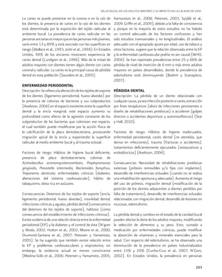 263
La caries se puede presentar en la corona o en la raíz de
los dientes, la presencia de caries en la raíz de los dientes
está determinada por la exposición del tejido radicular al
ambiente bucal. La prevalencia de caries radicular en las
personasancianasesmayorqueenlaspersonasmásjóvenes,
varía entre 13 y 89% y está asociado con las superficies en
riesgo (Wallace et al., 1993; Joshi et al., 1994). En Estados
Unidos, 94% de los ancianos mostraron experiencia de
caries dental (Lundgren et al., 1996). Más de la mitad de
adultos mayores con dientes tienen algún diente con caries
coronal y radicular. La caries es la principal causa de pérdida
dental en esta población (Saunders et al., 2005).
ENFERMEDAD PERIODONTAL
Descripción:Serefierealaalteracióndelostejidosdesoporte
de los dientes (ligamento periodontal, hueso alveolar) por
la presencia de colonias de bacterias y sus subproductos
(Axelsson, 2004) en el espacio existente entre la superficie
dental y la encía marginal; este espacio aumenta su
profundidad como efecto de la agresión constante de los
subproductos de las bacterias que colonizan ese espacio,
el cual también puede modificarse por la acción física de
la calcificación de la placa dentobacteriana, provocando
migración apical de la encía y exponiendo la superficie
radicular al medio ambiente bucal y al trauma oclusal.
Factores de riesgo: Hábitos de higiene bucal deficiente,
presencia de placa dentobacteriana, colonias de
Actinobacillus actinomycetencomitans, Prophyromonas
gingivalis, Prevotella intermedia, Bacteroides forsythus,
Treponema denticola; enfermedades crónicas (diabetes,
alteraciones del sistema cardiovascular), hábito de
tabaquismo, dieta rica en azúcares.
Consecuencias: Deterioro de los tejidos de soporte (encía,
ligamento periodontal, hueso alveolar), movilidad dental,
infecciones crónicas y agudas, pérdida dental (consecuencia
del deterioro de los tejidos de soporte), halitosis (como
consecuencia del establecimiento de infecciones crónicas).
Existe evidencia de una relación directa entre la enfermedad
periodontal (EP) y la diabetes y el control de ésta (N’gom
y Woda, 2002; Hutton et al., 2002; Moore et al., 2000;
Drumond-Santana et al., 2007; Petersen y Yamamoto,
2005). Se ha sugerido que también existe relación entre
la EP y problemas cardiovasculares y respiratorios; sin
embargo, la evidencia actual es menos convincente
(Medina-Solís et al., 2006; Petersen y Yamamoto, 2005;
Karnoutsos et al., 2008; Petersen, 2003; Syrjälä et al.,
2009; Griffin et al., 2009), debido a la falta de consistencia
y porque en la mayoría de estos estudios no ha habido
un control adecuado de los factores confusores y han
sido estudios transversales y no longitudinales. El análisis
adecuado con el apropiado ajuste por edad, uso de tabaco y
otros factores, sugiere que la relación observada entre la EP
y la enfermedad cardiovascular podría no ser causal (WHO,
2006). Se han reportado prevalencias entre 25 y 48% de
pérdida de nivel de inserción de 6 mm o más entre adultos
mayores en países desarrollados, donde la prevalencia de
edentulismo está disminuyendo (Boehm y Scanapieco,
2007).
PÉRDIDA DENTAL
Descripción: La pérdida de un diente relacionada con
cualquiercausa,yaseainfecciónposterioracaries,extracción
por fines terapéuticos (alivio de infecciones persistentes o
diseño de rehabilitaciones protésicas) o accidente (golpes
directos o accidentes deportivos y automovilísticos) (Star
y Hall, 2010).
Factores de riesgo: Hábitos de higiene inadecuados,
enfermedad periodontal, caries dental (no atendida, que
deriva en infecciones), trauma (fracturas o accidentes),
tratamientos deficientemente ejecutados (restaurativos y
endodóncicos) (Axelsson, 2004).
Consecuencias: Necesidad de rehabilitaciones protésicas
extensas (prótesis removibles y/o fijas con implantes),
desarrollo de interferencias oclusales (cuando no se realiza
una rehabilitación oportuna y adecuada). Aumenta el riesgo
del uso de prótesis, migración dental (modificación de la
posición de los dientes adyacentes a dientes perdidos por
falta de tratamiento), desarrollo de interferencias oclusales
relacionadas con migración dental, desarrollo de lesiones en
mucosas, edentulismo.
La pérdida dental y cambios en el estado de la cavidad bucal
pueden afectar la dieta de los adultos mayores, modificando
la selección de alimentos y su peso. Esto, sumado a
medicación por enfermedades crónicas, puede modificar
la absorción de vitaminas y minerales esenciales para la
salud. Con respecto del edentulismo, se ha observado una
disminución de la prevalencia en países industrializados
entre 15% y 20% (Cunha-Cruz et al., 2007; N’Gom,
2002). En Estados Unidos, la prevalencia en personas
SALUD BUCAL EN LOS ADULTOS MAYORES Y SU IMPACTO EN LA CALIDAD DE VIDA
 