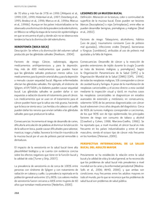 INSTITUTO DE GERIATRÍA
264
de 70 años y más fue de 37% en 1996 (Ahlqwist et al.,
1999; CDC, 1999; Hiidenkari et al., 1997; Osterberg et al.,
1995; Brodeur et al., 1996; Marcus et al., 1996a; Marcus
et al., 1996b). Aunque en los países industrializados se ha
observadounadisminucióndelaprevalenciadeedentulismo,
en México se refleja la etapa de la transición epidemiológica
en que se encuentra el país y donde aún no se observa esta
tendencia hacia la disminución del edentulismo.
XEROSTOMÍA (BOCA SECA)
Descripción: Se refiere a la disminución del volumen salival
producido por las glándulas salivales (Axelsson, 2004).
Factores de riesgo: Cáncer, radioterapia, algunos
medicamentos antihipertensivos y para la depresión.
Hay más de 400 medicamentos que pueden hacer
que las glándulas salivales produzcan menos saliva. Los
medicamentosparalapresiónarterialaltayparaladepresión
a menudo causan sequedad bucal. Algunas enfermedades
afectan las glándulas salivales. Por ejemplo, el síndrome de
Sjögren, el EP/SIDA y la diabetes pueden causar sequedad
bucal. Las glándulas salivales se pueden dañar si son
expuestas a radiación durante el tratamiento para el cáncer.
Los medicamentos que se usan en el tratamiento para el
cáncer pueden hacer que la saliva sea más gruesa, haciendo
que la boca se sienta seca. Las heridas a la cabeza o al cuello
pueden dañar los nervios que envían señales a las glándulas
salivales para que produzcan la saliva.
Consecuencias: Incrementa el riesgo de desarrollo de caries,
dificulta la articulación de palabras al disminuir la lubricación
de la saliva en boca, puede causar dificultades para saborear,
masticar, tragar y hablar, favorece la irritación traumática de
la mucosa bucal por el uso de prótesis parcial removible o
dentaduras.
El impacto de la xerostomía en la salud bucal tiene alta
plausibilidad biológica y se cuenta con evidencia concisa
sobre los efectos negativos que tiene en la función bucal y
la calidad de vida (Turner y Ship, 2007).
La prevalencia de xerostomía es de cerca de 100% entre
personas con síndrome de Sjögren y con tratamiento de
radiación en cabeza y cuello. La prevalencia reportada en la
población general varía entre 10 y 80%. Los valores medios
de xerostomía fueron cercanos a 44% entre mujeres de 60
años que tomaban medicamentos (Nederfors, 2000).
LESIONES DE LA MUCOSA BUCAL
Definición: Alteración en la textura, color o continuidad de
superficie de la mucosa bucal. Éstas pueden ser lesiones
blancas (leucoplasias) o rojas (eritroplasias), entre ellas se
pueden desarrollar benignas, premalignas y malignas (Brad
et al., 2002).
Factores de riesgo: Tabaquismo, alcoholismo, hábitos
(uso de pipa), traumatismo constante (uso de prótesis
mal ajustadas), infecciones virales (herpes), bacterianas
o fúngicas (candidosis), atribuidas al uso de prótesis mal
ajustadas y la falta de higiene.
Consecuencias: Desarrollo de cáncer y la resección de
grandes extensiones de tejido durante la cirugía (cuando
se trata de lesiones malignas y premalignas). Según
la Organización Panamericana de la Salud (OPS) y la
Organización Mundial de la Salud (OMS) (OPS, 1998),
de todas las neoplasias malignas, 5% corresponden a cáncer
de cavidad bucal y faríngea. A pesar de la manifestación de
neoplasias cancerizables y el acceso directo a esta cavidad
mediante la inspección visual y táctil, en muchos casos
las neoplasias cancerizables se diagnostican en estadios
avanzados de extensión y metástasis; en consecuencia,
solamente 50% de las personas diagnosticadas con cáncer
bucal sobreviven cinco años después del diagnóstico. Cerca
de 96% de tumores malignos corresponden a carcinomas,
de los que 90% son de tipo epidermoide; los principales
factores de riesgo son consumo de tabaco y alcohol
(Crawford y Cohen, 1988; Marciera-Coelho, 1986). Se
ha reportado que, a nivel mundial, el cáncer bucal es más
frecuente en los países industrializados y entre el sexo
masculino, siendo el octavo tipo de cáncer más frecuente
en los hombres (Petersen, 2009).
PERSPECTIVA INTERNACIONAL DE LA SALUD
BUCAL DEL ADULTO MAYOR
Previamente se ha establecido la relación entre la salud
bucal y la calidad de vida y la salud general, se ha reconocido
que los problemas de salud bucal más prevalentes a nivel
mundial son la caries y la enfermedad periodontal (Medina-
Solís et al., 2006; WHO, 2006), y que ambas son
condiciones muy frecuentes entre los adultos mayores en
todo el mundo, por lo que se reconoce que los problemas de
salud bucal son problemas de salud pública.
 