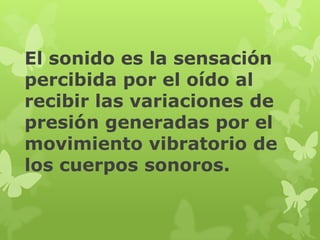 El sonido es la sensación
percibida por el oído al
recibir las variaciones de
presión generadas por el
movimiento vibratorio de
los cuerpos sonoros.
 