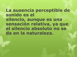 La ausencia perceptible de
sonido es el
silencio, aunque es una
sensación relativa, ya que
el silencio absoluto no se
da en la naturaleza.
 