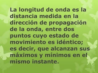 La longitud de onda es la
distancia medida en la
dirección de propagación
de la onda, entre dos
puntos cuyo estado de
movimiento es idéntico;
es decir, que alcanzan sus
máximos y mínimos en el
mismo instante.
 