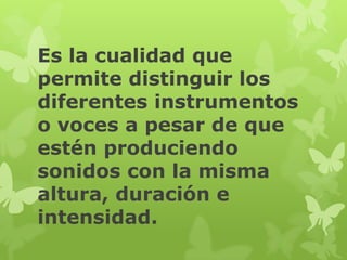Es la cualidad que
permite distinguir los
diferentes instrumentos
o voces a pesar de que
estén produciendo
sonidos con la misma
altura, duración e
intensidad.
 