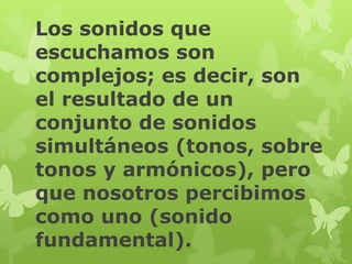 Los sonidos que
escuchamos son
complejos; es decir, son
el resultado de un
conjunto de sonidos
simultáneos (tonos, sobre
tonos y armónicos), pero
que nosotros percibimos
como uno (sonido
fundamental).
 