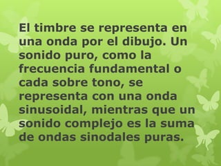 El timbre se representa en
una onda por el dibujo. Un
sonido puro, como la
frecuencia fundamental o
cada sobre tono, se
representa con una onda
sinusoidal, mientras que un
sonido complejo es la suma
de ondas sinodales puras.
 