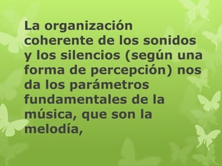 La organización
coherente de los sonidos
y los silencios (según una
forma de percepción) nos
da los parámetros
fundamentales de la
música, que son la
melodía,
 