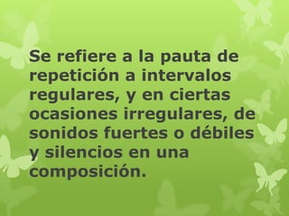 Se refiere a la pauta de
repetición a intervalos
regulares, y en ciertas
ocasiones irregulares, de
sonidos fuertes o débiles
y silencios en una
composición.
 