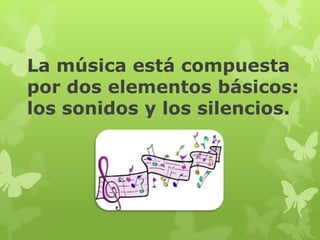 La música está compuesta
por dos elementos básicos:
los sonidos y los silencios.
 