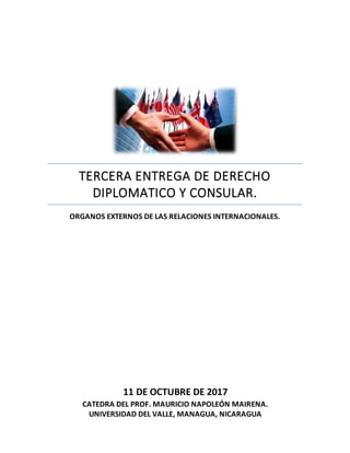 TERCERA ENTREGA DE DERECHO
DIPLOMATICO Y CONSULAR.
ORGANOS EXTERNOS DE LAS RELACIONES INTERNACIONALES.
11 DE OCTUBRE DE 2017
CATEDRA DEL PROF. MAURICIO NAPOLEÓN MAIRENA.
UNIVERSIDAD DEL VALLE, MANAGUA, NICARAGUA
 