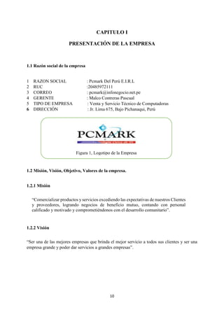 10
CAPITULO I
PRESENTACIÓN DE LA EMPRESA
1.1 Razón social de la empresa
1 RAZON SOCIAL : Pcmark Del Perú E.I.R.L
2 RUC :20485972111
3 CORREO : pcmark@infonegocio.net.pe
4 GERENTE : Malco Contreras Pascual
5 TIPO DE EMPRESA : Venta y Servicio Técnico de Computadoras
6 DIRECCIÓN : Jr. Lima 675, Bajo Pichanaqui, Perú
1.2 Misión, Visión, Objetivo, Valores de la empresa.
1.2.1 Misión
“Comercializar productos y servicios excediendo las expectativas de nuestros Clientes
y proveedores, logrando negocios de beneficio mutuo, contando con personal
calificado y motivado y comprometiéndonos con el desarrollo comunitario”.
1.2.2 Visión
“Ser una de las mejores empresas que brinda el mejor servicio a todos sus clientes y ser una
empresa grande y poder dar servicios a grandes empresas”.
Figura 1, Logotipo de la Empresa
 
