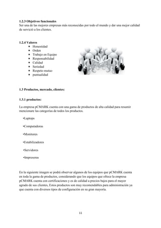 11
1.2.3 Objetivos funcionales
Ser una de las mejores empresas más reconocidas por todo el mundo y dar una mejor calidad
de servició a los clientes.
1.2.4 Valores
 Honestidad
 Orden
 Trabajo en Equipo
 Responsabilidad
 Calidad
 Seriedad
 Respeto mutuo
 puntualidad
1.3 Productos, mercado, clientes:
1.3.1 productos:
La empresa pCMARK cuenta con una gama de productos de alta calidad para resumir
mencionare las categorías de todos los productos.
•Laptops
•Computadoras
•Monitores
•Estabilizadores
•Servidores
•Impresoras
En la siguiente imagen se podrá observar algunos de los equipos que pCMARK cuenta
en toda la gama de productos, considerando que los equipos que ofrece la empresa
pCMARK cuenta con certificaciones y es de calidad a precios bajos para el mayor
agrado de sus clientes, Estos productos son muy recomendables para administración ya
que cuenta con diversos tipos de configuración en su gran mayoría.
 
