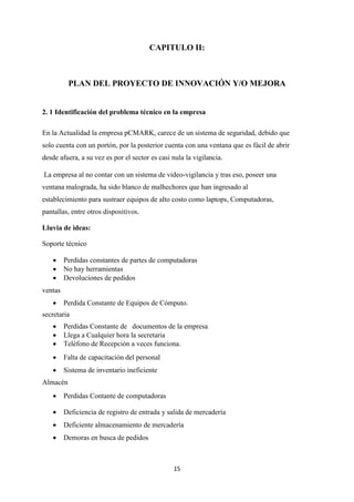15
CAPITULO II:
PLAN DEL PROYECTO DE INNOVACIÓN Y/O MEJORA
2. 1 Identificación del problema técnico en la empresa
En la Actualidad la empresa pCMARK, carece de un sistema de seguridad, debido que
solo cuenta con un portón, por la posterior cuenta con una ventana que es fácil de abrir
desde afuera, a su vez es por el sector es casi nula la vigilancia.
La empresa al no contar con un sistema de video-vigilancia y tras eso, poseer una
ventana malograda, ha sido blanco de malhechores que han ingresado al
establecimiento para sustraer equipos de alto costo como laptops, Computadoras,
pantallas, entre otros dispositivos.
Lluvia de ideas:
Soporte técnico
 Perdidas constantes de partes de computadoras
 No hay herramientas
 Devoluciones de pedidos
ventas
 Perdida Constante de Equipos de Cómputo.
secretaria
 Perdidas Constante de documentos de la empresa
 Llega a Cualquier hora la secretaria
 Teléfono de Recepción a veces funciona.
 Falta de capacitación del personal
 Sistema de inventario ineficiente
Almacén
 Perdidas Contante de computadoras
 Deficiencia de registro de entrada y salida de mercadería
 Deficiente almacenamiento de mercadería
 Demoras en busca de pedidos
 