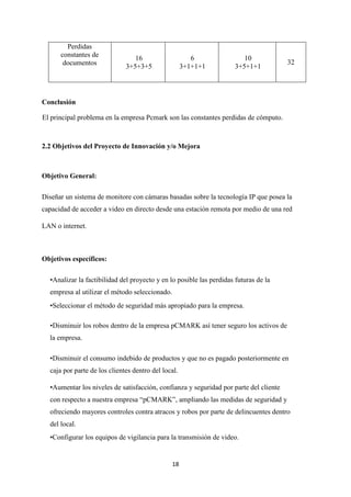 18
Perdidas
constantes de
documentos
16
3+5+3+5
6
3+1+1+1
10
3+5+1+1
32
Conclusión
El principal problema en la empresa Pcmark son las constantes perdidas de cómputo.
2.2 Objetivos del Proyecto de Innovación y/o Mejora
Objetivo General:
Diseñar un sistema de monitore con cámaras basadas sobre la tecnología IP que posea la
capacidad de acceder a video en directo desde una estación remota por medio de una red
LAN o internet.
Objetivos específicos:
•Analizar la factibilidad del proyecto y en lo posible las perdidas futuras de la
empresa al utilizar el método seleccionado.
•Seleccionar el método de seguridad más apropiado para la empresa.
•Disminuir los robos dentro de la empresa pCMARK así tener seguro los activos de
la empresa.
•Disminuir el consumo indebido de productos y que no es pagado posteriormente en
caja por parte de los clientes dentro del local.
•Aumentar los niveles de satisfacción, confianza y seguridad por parte del cliente
con respecto a nuestra empresa “pCMARK”, ampliando las medidas de seguridad y
ofreciendo mayores controles contra atracos y robos por parte de delincuentes dentro
del local.
•Configurar los equipos de vigilancia para la transmisión de video.
 
