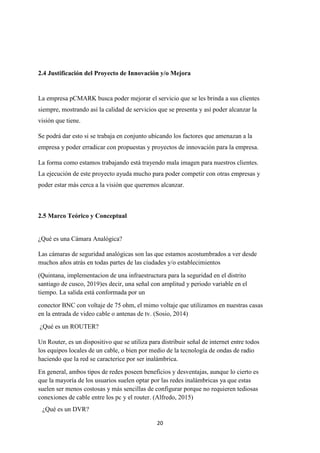 20
2.4 Justificación del Proyecto de Innovación y/o Mejora
La empresa pCMARK busca poder mejorar el servicio que se les brinda a sus clientes
siempre, mostrando así la calidad de servicios que se presenta y así poder alcanzar la
visión que tiene.
Se podrá dar esto si se trabaja en conjunto ubicando los factores que amenazan a la
empresa y poder erradicar con propuestas y proyectos de innovación para la empresa.
La forma como estamos trabajando está trayendo mala imagen para nuestros clientes.
La ejecución de este proyecto ayuda mucho para poder competir con otras empresas y
poder estar más cerca a la visión que queremos alcanzar.
2.5 Marco Teórico y Conceptual
¿Qué es una Cámara Analógica?
Las cámaras de seguridad analógicas son las que estamos acostumbrados a ver desde
muchos años atrás en todas partes de las ciudades y/o establecimientos
(Quintana, implementacion de una infraestructura para la seguridad en el distrito
santiago de cusco, 2019)es decir, una señal con amplitud y periodo variable en el
tiempo. La salida está conformada por un
conector BNC con voltaje de 75 ohm, el mimo voltaje que utilizamos en nuestras casas
en la entrada de video cable o antenas de tv. (Sosio, 2014)
¿Qué es un ROUTER?
Un Router, es un dispositivo que se utiliza para distribuir señal de internet entre todos
los equipos locales de un cable, o bien por medio de la tecnología de ondas de radio
haciendo que la red se caracterice por ser inalámbrica.
En general, ambos tipos de redes poseen beneficios y desventajas, aunque lo cierto es
que la mayoría de los usuarios suelen optar por las redes inalámbricas ya que estas
suelen ser menos costosas y más sencillas de configurar porque no requieren tediosas
conexiones de cable entre los pc y el router. (Alfredo, 2015)
¿Qué es un DVR?
 
