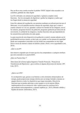 21
Hoy en día es muy común escuchar la palabra “DVR” (digital video recorder) o en
castellano, grabador de video digital
Los Dvr utilizados con cámaras de seguridad y vigilancia cumplen varias
funciones. Son los encargados de digitalizar y grabar las imágenes y audios que
nos llegan desde la cámara de seguridad.
Estos Dvr además de la grabación, nos permiten mediante un software provisto por el
fabricante, ver en la pantalla nuestras cámaras de seguridad, elegir que o cuales o
cuantas cámaras ver a la vez, agrandar o achicar los tamaños de las imágenes, mover
las cámaras, programar horarios de grabación, programar grabación por detección de
movimiento, la calidad de las imágenes y muchas funciones más que dependerán de
las características particulares de cada equipo.
La gran mayoría de estos dispositivos de grabación y control, cuentan además con la
posibilidad de accesos remoto, es decir que voy a poder ver las cámaras de seguridad
desde una computadora conectada a mi red, desde una computadora en otro lugar
físico a través de internet o desde mi teléfono celular. (Sosio, www.seguridadsos.com,
2014)
¿Qué es una IP?
Son números asignados por el router que da a las computadoras o cualquier artefacto
que esté conectado en su puerto RJ45.
¿Qué son Puertos http://?
Abreviatura de la forma inglesa Hypertext Transfer Protocolo, ´Protocolo de
Transferencia de Hipertextos´, que se utiliza en algunas direcciones de internet. (TP-
Link, 2017)
¿Qué es un UPS?
Es un dispositivo que, gracias a sus baterías u otros elementos almacenadores de
energía, puede proporcionar energía eléctrica por un tiempo limitado y durante un
apagón eléctrico a todos los dispositivos que tenga conectados, Otras de las
funciones que se pueden adicionar a estos equipos es la de mejorar (Mena,
implementacion de un sistema de video vigilacia para los exteriores de la
ups,mediante minicomputadoras y camaras raspberry pi , 2015), filtrando subidas y
bajadas de tensión. (Informática, 2017).
 