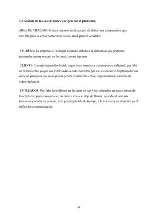 24
3.2 Análisis de las causas raíces que generan el problema.
AREA DE TRABAJO: Genera retrasos en el proceso de alistar una computadora que
este apta para la venta por lo tanto menos stock para el vendedor
EMPRESA: La empresa es Principal afectado, debido a la demora de sus gestiones
generando menos ventas, por lo tanto, menos ingresos
CLIENTE: Usuario incomodo debido a que no se termina a tiempo con su solicitud, por falta
de herramientas ya que son extraviadas a cada momento por eso es necesario implementar una
solución para para que no se pueda perder más herramientas, implementando cámaras de
video vigilancia
EMPLEADOS: Por falta de teléfonos en las áreas se han visto afectados en gastos extras de
los celulares, para comunicarse, en tanto a veces se deja de llamar, dejando al lado sus
funciones y acudir en persona, esto genera pérdida de tiempo, a la vez causa un desorden en el
tráfico de la comunicación.
 