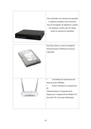29
Dvrs utilizados con cámaras de seguridad
y vigilancia cumplen varias funciones.
Son los encargados de digitalizar y grabar
las imágenes y audios que nos llegan
desde las cámaras de seguridad.
Este Disco Duro es como la unidad de
almacenamiento (USB) pero de mayor
capacidad.
• velocidades de transferencia de
datos de hasta 300Mbps
• Puerto USB para la Compartición
de
Almacenamiento, Compartición de
Impresoras, Compartición de Módem 3G,
Servidor FTP u Servidor Multimedia
 