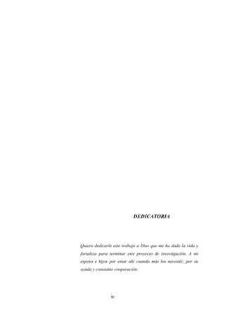 III
DEDICATORIA
Quiero dedicarle este trabajo a Dios que me ha dado la vida y
fortaleza para terminar este proyecto de investigación, A mi
esposo e hijos por estar ahí cuando más los necesité; por su
ayuda y constante cooperación.
 