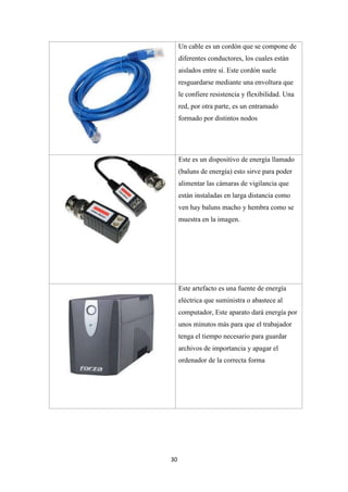 30
Un cable es un cordón que se compone de
diferentes conductores, los cuales están
aislados entre sí. Este cordón suele
resguardarse mediante una envoltura que
le confiere resistencia y flexibilidad. Una
red, por otra parte, es un entramado
formado por distintos nodos
Este es un dispositivo de energía llamado
(baluns de energía) esto sirve para poder
alimentar las cámaras de vigilancia que
están instaladas en larga distancia como
ven hay baluns macho y hembra como se
muestra en la imagen.
Este artefacto es una fuente de energía
eléctrica que suministra o abastece al
computador, Este aparato dará energía por
unos minutos más para que el trabajador
tenga el tiempo necesario para guardar
archivos de importancia y apagar el
ordenador de la correcta forma
 
