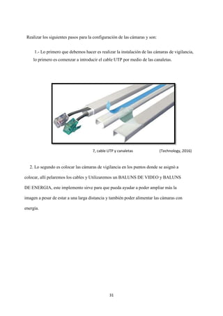 31
Realizar los siguientes pasos para la configuración de las cámaras y son:
1.- Lo primero que debemos hacer es realizar la instalación de las cámaras de vigilancia,
lo primero es comenzar a introducir el cable UTP por medio de las canaletas.
2. Lo segundo es colocar las cámaras de vigilancia en los puntos donde se asignó a
colocar, allí pelaremos los cables y Utilizaremos un BALUNS DE VIDEO y BALUNS
DE ENERGIA, este implemento sirve para que pueda ayudar a poder ampliar más la
imagen a pesar de estar a una larga distancia y también poder alimentar las cámaras con
energía.
7, cable UTP y canaletas (Technology, 2016)
 