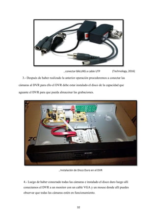 32
3.- Después de haber realizado la anterior operación procederemos a conectar las
cámaras al DVR para ello el DVR debe estar instalado el disco de la capacidad que
aguante el DVR para que pueda almacenar las grabaciones.
4.- Luego de haber conectado todas las cámaras e instalado el disco duro luego allí
conectamos el DVR a un monitor con un cable VGA y un mouse donde allí puedes
observar que todas las cámaras estén en funcionamiento.
, conectar BALUNS a cable UTP (Technology, 2016)
, Instalación de Disco Duro en el DVR
 