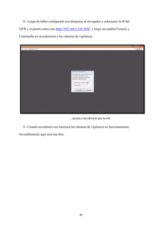 35
8.- Luego de haber configurado nos dirigimos al navegador y colocamos la IP del
DVR y el puerto como esto http://192.168.1.136:1026 y luego nos pedirá Usuario y
Contraseña así accederemos a las cámaras de vigilancia.
9.- Cuando accedemos nos mostrara las cámaras de vigilancia en funcionamiento
favorablemente aquí esta una foto.
, acceso a las cámaras por la red
 