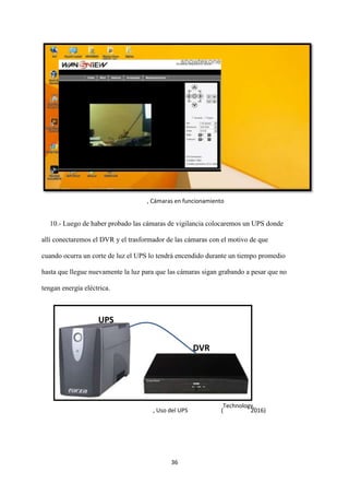 36
10.- Luego de haber probado las cámaras de vigilancia colocaremos un UPS donde
allí conectaremos el DVR y el trasformador de las cámaras con el motivo de que
cuando ocurra un corte de luz el UPS lo tendrá encendido durante un tiempo promedio
hasta que llegue nuevamente la luz para que las cámaras sigan grabando a pesar que no
tengan energía eléctrica.
, Cámaras en funcionamiento
UPS
DVR
, Uso del UPS (
Technology,
2016)
 