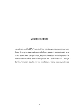 IV
AGRADECIMIENTO
Agradezco al SENATI el cual abrió sus puertas, preparándonos para un
futuro lleno de competencia y formándonos como personas de buen vivir,
a mis instructores les agradezco porque son quienes les debo gran parte
de mis conocimientos, de manera especial a mi instructor Panez Carbajal
Carlos Fernando, gracias por sus enseñanzas y más q toda su paciencia.
 