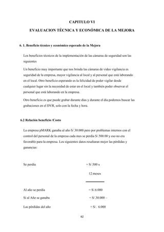 42
CAPITULO VI
EVALUACION TÉCNICA Y ECONÓMICA DE LA MEJORA
6. 1. Beneficio técnico y económico esperado de la Mejora
Los beneficios técnicos de la implementación de las cámaras de seguridad son las
siguientes
Un beneficio muy importante que nos brinda las cámaras de video vigilancia es
seguridad de la empresa, mayor vigilancia al local y al personal que está laborando
en el local. Otro beneficio esperando es la felicidad de poder vigilar desde
cualquier lugar sin la necesidad de estar en el local y también poder observar el
personal que está laborando en la empresa.
Otro beneficio es que puede grabar durante días y durante el día podemos buscar las
grabaciones en el DVR, solo con la fecha y hora.
6.2 Relación beneficio /Costo
La empresa pMARK ganaba al año S/.30.000 pero por problemas internos con el
control del personal de la empresa cada mes se perdía S/.500.00 y eso no era
favorable para la empresa. Los siguientes datos resaltaran mejor las pérdidas y
ganancias:
Se perdía = S/.500 x
12 meses
Al año se perdía = S/.6.000
Si al Año se ganaba = S/.30.000 –
Las pérdidas del año = S/. 6.000
 