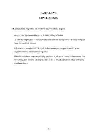 45
CAPITULO VII
CONCLUSIONES
7.1. conclusiones respecto a los objetivos del proyecto de mejora
respecto a los objetivos del Proyecto de Innovación y/o Mejora
Al término del proyecto se realiza pruebas a las cámaras de vigilancia ver desde cualquier
lugar por medio de internet.
Se le enseña el manejo del DVR al jefe de la empresa para que pueda acceder y ver
las grabaciones de las cámaras de vigilancia
Al dueño le dará una mayor seguridad y confianza al jefe ver el control de la empresa. Este
proyecto ayudara bastante a la empresa para evitar la pérdida de herramienta y también la
perdida de dinero.
 