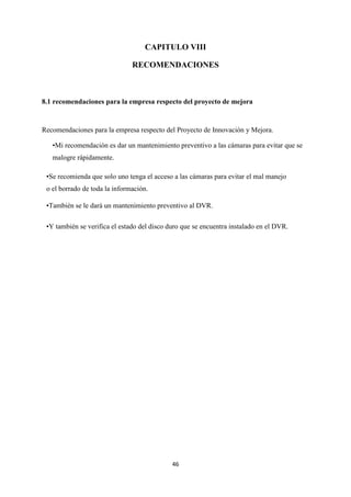 46
CAPITULO VIII
RECOMENDACIONES
8.1 recomendaciones para la empresa respecto del proyecto de mejora
Recomendaciones para la empresa respecto del Proyecto de Innovación y Mejora.
•Mi recomendación es dar un mantenimiento preventivo a las cámaras para evitar que se
malogre rápidamente.
•Se recomienda que solo uno tenga el acceso a las cámaras para evitar el mal manejo
o el borrado de toda la información.
•También se le dará un mantenimiento preventivo al DVR.
•Y también se verifica el estado del disco duro que se encuentra instalado en el DVR.
 