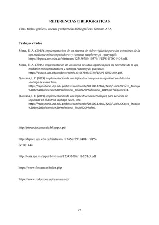 47
REFERENCIAS BIBLIOGRAFICAS
Citas, tablas, gráficos, anexos y referencias bibliográficas: formato APA
Trabajos citados
Mena, E. A. (2015). implementacion de un sistema de video vigilacia para los exteriores de la
ups,mediante minicomputadoras y camaras raspberry pi . guayaquil:
https://dspace.ups.edu.ec/bitstream/123456789/10379/1/UPS-GT001404.pdf.
Mena, E. A. (2015). implementacion de un sistema de video vigilancia para los exteriores de la ups
mediante minicomputadores y camaras raspberry pi. guayaquil:
https://dspace.ups.edu.ec/bitstream/123456789/10379/1/UPS-GT001404.pdf.
Quintana, L. C. (2019). implementacion de una infraestructura para la seguridad en el distrito
santiago de cusco. lima:
https://repositorio.utp.edu.pe/bitstream/handle/20.500.12867/2260/Luis%20Corzo_Trabajo
%20de%20Suficiencia%20Profesional_Titulo%20PRofesional_2019.pdf?sequence=1.
Quintana, L. C. (2019). implementacion de una infraestructura tecnologica para servicios de
seguridad en el distrito santiago cusco. lima:
https://repositorio.utp.edu.pe/bitstream/handle/20.500.12867/2260/Luis%20Corzo_Trabajo
%20de%20Suficiencia%20Profesional_Titulo%20PRofesi.
http://proyectocamaraip.blogspot.pe/
http://dspace.ups.edu.ec/bitstream/123456789/10401/1/UPS-
GT001444
http://tesis.ipn.mx/jspui/bitstream/123456789/11622/1/3.pdf
https://www.foscam.es/index.php
https://www.redeszone.net/camaras-ip/
 