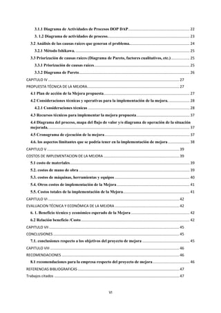 VI
3.1.1 Diagrama de Actividades de Procesos DOP DAP............................................................ 22
3. 1.2 Diagrama de actividades de proceso................................................................................ 23
3.2 Análisis de las causas raíces que generan el problema........................................................... 24
3.2.1 Método Ishikawa. ............................................................................................................... 25
3.3 Priorización de causas raíces (Diagrama de Pareto, factores cualitativos, etc.).................. 25
3.3.1 Priorización de causas raíces............................................................................................. 25
3.3.2 Diagrama de Pareto............................................................................................................ 26
CAPITULO IV ................................................................................................................................27
PROPUESTA TÉCNICA DE LA MEJORA..........................................................................................27
4.1 Plan de acción de la Mejora propuesta.................................................................................... 27
4.2 Consideraciones técnicas y operativas para la implementación de la mejora. .................... 28
4.2.1 Consideraciones técnicas ................................................................................................... 28
4.3 Recursos técnicos para implementar la mejora propuesta.................................................... 37
4.4 Diagrama del proceso, mapa del flujo de valor y/o diagrama de operación de la situación
mejorada. ......................................................................................................................................... 37
4.5 Cronograma de ejecución de la mejora................................................................................... 37
4.6. los aspectos limitantes que se podría tener en la implementación de mejora..................... 38
CAPITULO V .................................................................................................................................39
COSTOS DE IMPLEMENTACION DE LA MEJORA ..........................................................................39
5.1 costo de materiales..................................................................................................................... 39
5.2. costos de mano de obra ............................................................................................................ 39
5.3. costos de máquinas, herramientas y equipos ......................................................................... 40
5.4. Otros costos de implementación de la Mejora....................................................................... 41
5.5. Costos totales de la implementación de la Mejora................................................................. 41
CAPITULO VI ................................................................................................................................42
EVALUACION TÉCNICA Y ECONÓMICA DE LA MEJORA ...............................................................42
6. 1. Beneficio técnico y económico esperado de la Mejora ......................................................... 42
6.2 Relación beneficio /Costo.......................................................................................................... 42
CAPITULO VII ...............................................................................................................................45
CONCLUSIONES ...........................................................................................................................45
7.1. conclusiones respecto a los objetivos del proyecto de mejora .............................................. 45
CAPITULO VIII ..............................................................................................................................46
RECOMENDACIONES ...................................................................................................................46
8.1 recomendaciones para la empresa respecto del proyecto de mejora.................................... 46
REFERENCIAS BIBLIOGRAFICAS ...................................................................................................47
Trabajos citados ..........................................................................................................................47
 