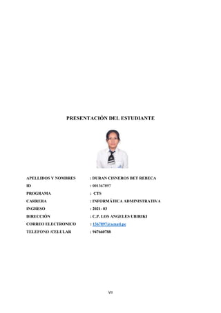 VII
PRESENTACIÓN DEL ESTUDIANTE
APELLIDOS Y NOMBRES : DURAN CISNEROS BET REBECA
ID : 001367897
PROGRAMA : CTS
CARRERA : INFORMÁTICA ADMINISTRATIVA
INGRESO : 2021- 03
DIRECCIÓN : C.P. LOS ANGELES UBIRIKI
CORREO ELECTRONICO : 1367897@senati.pe
TELEFONO /CELULAR : 947660788
 
