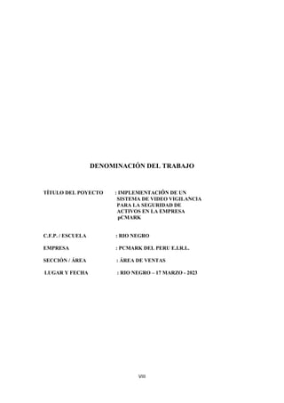 VIII
DENOMINACIÓN DEL TRABAJO
TÍTULO DEL POYECTO : IMPLEMENTACIÓN DE UN
SISTEMA DE VIDEO VIGILANCIA
PARA LA SEGURIDAD DE
ACTIVOS EN LA EMPRESA
pCMARK
C.F.P. / ESCUELA : RIO NEGRO
EMPRESA : PCMARK DEL PERU E.I.R.L.
SECCIÓN / ÁREA : ÁREA DE VENTAS
LUGAR Y FECHA : RIO NEGRO – 17 MARZO - 2023
 