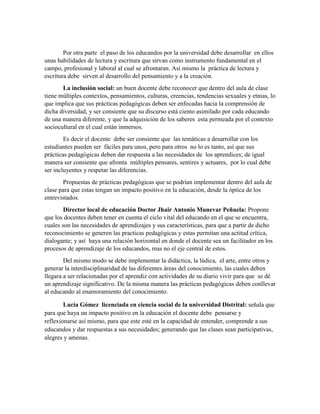Por otra parte el paso de los educandos por la universidad debe desarrollar en ellos
unas habilidades de lectura y escritura que sirvan como instrumento fundamental en el
campo, profesional y laboral al cual se afrontaran. Así mismo la práctica de lectura y
escritura debe sirven al desarrollo del pensamiento y a la creación.
La inclusión social: un buen docente debe reconocer que dentro del aula de clase
tiene múltiples contextos, pensamientos, culturas, creencias, tendencias sexuales y etnias, lo
que implica que sus prácticas pedagógicas deben ser enfocadas hacia la comprensión de
dicha diversidad, y ser consiente que su discurso está ciento asimilado por cada educando
de una manera diferente, y que la adquisición de los saberes esta permeada por el contexto
sociocultural en el cual están inmersos.
Es decir el docente debe ser consiente que las temáticas a desarrollar con los
estudiantes pueden ser fáciles para unos, pero para otros no lo es tanto, así que sus
prácticas pedagógicas deben dar respuesta a las necesidades de los aprendices; de igual
manera ser consiente que afronta múltiples pensares, sentires y actuares, por lo cual debe
ser incluyentes y respetar las diferencias.
Propuestas de prácticas pedagógicas que se podrían implementar dentro del aula de
clase para que estas tengan un impacto positivo en la educación, desde la óptica de los
entrevistados.
Director local de educación Doctor Jhair Antonio Munevar Peñuela: Propone
que los docentes deben tener en cuenta el ciclo vital del educando en el que se encuentra,
cuales son las necesidades de aprendizajes y sus características, para que a partir de dicho
reconocimiento se generen las practicas pedagógicas y estas permitan una actitud crítica,
dialogante; y así haya una relación horizontal en donde el docente sea un facilitador en los
procesos de aprendizaje de los educandos, mas no el eje central de estos.
Del mismo modo se debe implementar la didáctica, la lúdica, el arte, entre otros y
generar la interdisciplinaridad de las diferentes áreas del conocimiento, las cuales deben
llegara a ser relacionadas por el aprendiz con actividades de su diario vivir para que se dé
un aprendizaje significativo. De la misma manera las prácticas pedagógicas deben conllevar
al educando al enamoramiento del conocimiento.
Lucia Gómez licenciada en ciencia social de la universidad Distrital: señala que
para que haya un impacto positivo en la educación el docente debe pensarse y
reflexionarse así mismo, para que este esté en la capacidad de entender, comprende a sus
educandos y dar respuestas a sus necesidades; generando que las clases sean participativas,
alegres y amenas.
 