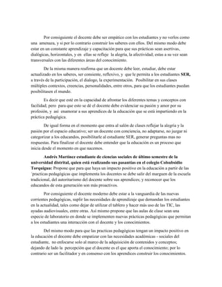 Por consiguiente el docente debe ser empático con los estudiantes y no verlos como
una amenaza, y si por lo contrario construir los saberes con ellos. Del mismo modo debe
estar en un constante aprendizaje y capacitación para que sus prácticas sean asertivas,
dialógicas, horizontales, y en ellas se refleje la alegría, la afectividad; estas a su vez sean
transversales con las diferentes áreas del conocimiento.
De la misma manera reafirma que un docente debe leer, estudiar, debe estar
actualizado en los saberes, ser consiente, reflexivo, y que le permita a los estudiantes SER,
a través de la participación, el dialogo, la experimentación. Posibilitar en sus clases
múltiples contextos, creencias, personalidades, entre otros, para que los estudiantes puedan
posibilitasen el mundo.
Es decir que esté en la capacidad de afrontar los diferentes temas y conceptos con
facilidad; pero para que esto se dé el docente debe evidenciar su pasión y amor por su
profesión, y así enamorar a sus aprendices de la educación que se está impartiendo en la
práctica pedagógica.
De igual forma en el momento que entra al salón de clases reflejar la alegría y la
pasión por el espacio educativo; ser un docente con conciencia, no adaptarse, no juzgar ni
categorizar a los educandos, posibilitarle al estudiante SER, generar preguntas mas no
respuestas. Para finalizar el docente debe entender que la educación es un proceso que
inicia desde el momento en que nacemos.
Andrés Martínez estudiante de ciencias sociales de último semestre de la
universidad distrital, quien está realizando sus pasantías en el colegio Colsubsidio
Torquigua: Propone que para que haya un impacto positivo en la educación a partir de las
´practicas pedagógicas que implementa los docentes se debe salir del marguen de la escuela
tradicional, del autoritarismo del docente sobre sus aprendices; y reconocer que los
educandos de esta generación son más proactivos.
Por consiguiente el docente moderno debe estar a la vanguardia de las nuevas
corrientes pedagógicas, suplir las necesidades de aprendizaje que demandan los estudiantes
en la actualidad, tales como dejar de utilizar el tablero y hacer más uso de las TIC, las
ayudas audiovisuales, entre otras. Así mismo propone que las aulas de clase sean una
especie de laboratorio en donde se implementen nuevas prácticas pedagógicas que permitan
a los estudiantes una interacción con el docente y los conocimientos.
Del mismo modo para que las practicas pedagógicas tengan un impacto positivo en
la educación el docente debe empatizar con las necesidades académicas - sociales del
estudiante, no enfocarse solo al marco de la adquisición de contenidos y conceptos;
dejando de lado la percepción que el docente es el que aporta el conocimiento; por lo
contrario ser un facilitador y en consenso con los aprendices construir los conocimientos.
 