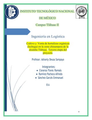 0
INSTITUTO TECNOLÓGICO NACIONAL
DE MÉXICO
Campus Tláhuac II
Ingeniería en Logística
Cultivo y Venta de hortalizas orgánicas
(lechuga) en la zona chinampera de la
alcaldía Tláhuac. Tercera etapa del
proyecto.
Profesor: Ashanty Deusa Sampayo
Integrantes:
 Cisneros Flores Ramsés
 Ramírez Pacheco Alfredo
 Sánchez Garcés Emmanuel
8 A
 