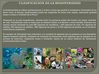 La biodiversidad se refiere exclusivamente a la flora y fauna que puebla el ecosistema. Diversidad de los
seres vivos; el término biodiversidad puede ser empleado de forma muy amplia, abarcando grandes
zonas e incluso la totalidad de la Tierra.
Venezuela es un país megadiverso, ubicado entre los primeros países del mundo con mayor variedad
de vida. Considerado como el sexto país en América Latina y el décimo a nivel mundial. Tenemos una
riqueza natural calculada en unas 386 especies de mamíferos, 1.463 especies de aves, 377 especies de
reptiles, 340 especies de anfibios, 1860 especies de peces y 15.636 especies de plantas, en un territorio
multicultural y poliétnico.
El concepto de diversidad hace referencia a la variedad de especies que se presenta en una dimensión
espacio-temporal definida, resultante de conjuntos de interacción entre especies que se integran en un
proceso de selección, adaptación mutua y evolución, dentro de un marco histórico de variaciones
medioambientales locales.
 