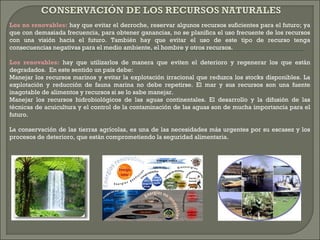 Los no renovables: hay que evitar el derroche, reservar algunos recursos suficientes para el futuro; ya
que con demasiada frecuencia, para obtener ganancias, no se planifica el uso frecuente de los recursos
con una visión hacia el futuro. También hay que evitar el uso de este tipo de recurso tenga
consecuencias negativas para el medio ambiente, el hombre y otros recursos.
Los renovables: hay que utilizarlos de manera que eviten el deterioro y regenerar los que están
degradados. En este sentido un país debe:
Manejar los recursos marinos y evitar la explotación irracional que reduzca los stocks disponibles. La
explotación y reducción de fauna marina no debe repetirse. El mar y sus recursos son una fuente
inagotable de alimentos y recursos si se lo sabe manejar.
Manejar los recursos hidrobiológicos de las aguas continentales. El desarrollo y la difusión de las
técnicas de acuicultura y el control de la contaminación de las aguas son de mucha importancia para el
futuro.
La conservación de las tierras agrícolas, es una de las necesidades más urgentes por su escasez y los
procesos de deterioro, que están comprometiendo la seguridad alimentaria.
 