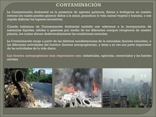 La Contaminación Ambiental es la presencia de agentes químicos, físicos y biológicos en nuestro
entorno los cuales pueden generar daños a la salud, perjudicar la vida animal vegetal y humana, o nos
impide disfrutar los lugares recreativos.
Cuando hablamos de Contaminación Ambiental también nos referimos a la incorporación de
sustancias líquidas, sólidas o gaseosas por medio de los diferentes cuerpos receptores de nuestro
planeta, los cuales alteran desfavorablemente las condiciones naturales.
La Contaminación surge a partir de las distintas manifestaciones de la naturaleza (fuentes naturales), o
las diferentes actividades del hombre (fuentes antropogénicas), y éstas a su vez son parte importante
de las actividades de la vida diaria.
Las fuentes antropogénicas más importantes son: industriales, agrícolas, comerciales y las fuentes
móviles
 