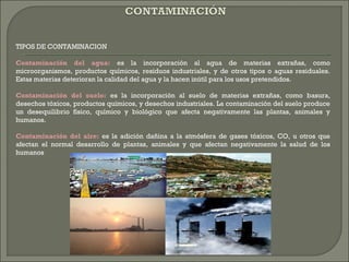 TIPOS DE CONTAMINACION
Contaminación del agua: es la incorporación al agua de materias extrañas, como
microorganismos, productos químicos, residuos industriales, y de otros tipos o aguas residuales.
Estas materias deterioran la calidad del agua y la hacen inútil para los usos pretendidos.
Contaminación del suelo: es la incorporación al suelo de materias extrañas, como basura,
desechos tóxicos, productos químicos, y desechos industriales. La contaminación del suelo produce
un desequilibrio físico, químico y biológico que afecta negativamente las plantas, animales y
humanos.
Contaminación del aire: es la adición dañina a la atmósfera de gases tóxicos, CO, u otros que
afectan el normal desarrollo de plantas, animales y que afectan negativamente la salud de los
humanos
 