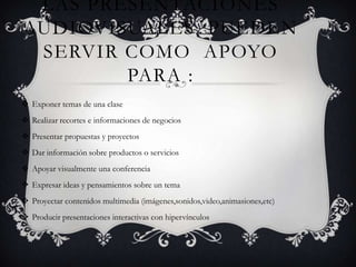 LAS PRESENTACIONES
AUDIOVISUALES PUEDEN
 SERVIR COMO APOYO
        PARA :
 Exponer temas de una clase
 Realizar recortes e informaciones de negocios
 Presentar propuestas y proyectos
 Dar información sobre productos o servicios
 Apoyar visualmente una conferencia
 Expresar ideas y pensamientos sobre un tema
 Proyectar contenidos multimedia (imágenes,sonidos,video,animasiones,etc)
 Producir presentaciones interactivas con hipervínculos
 