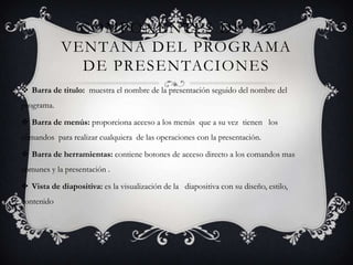 COMPONENTES DE LA
            VENTANA DEL PROGRAMA
              DE PRESENTACIONES
 Barra de titulo: muestra el nombre de la presentación seguido del nombre del
programa.

 Barra de menús: proporciona acceso a los menús que a su vez tienen los
comandos para realizar cualquiera de las operaciones con la presentación.

 Barra de herramientas: contiene botones de acceso directo a los comandos mas
comunes y la presentación .

 Vista de diapositiva: es la visualización de la diapositiva con su diseño, estilo,
contenido
 