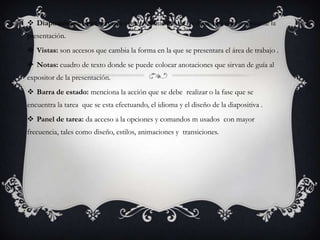  Diapositivas : barra con una vista en miniatura de las diapositivas que contiene la
presentación.
 Vistas: son accesos que cambia la forma en la que se presentara el área de trabajo .
 Notas: cuadro de texto donde se puede colocar anotaciones que sirvan de guía al
expositor de la presentación.
 Barra de estado: menciona la acción que se debe realizar o la fase que se
encuentra la tarea que se esta efectuando, el idioma y el diseño de la diapositiva .
 Panel de tarea: da acceso a la opciones y comandos m usados con mayor
frecuencia, tales como diseño, estilos, animaciones y transiciones.
 