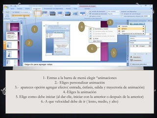3
                                              4
             1


         2
                                                     6
                                                                      5




                  1- Entras a la barra de menú elegir “animaciones
                           2.- Eliges personalizar animación
3.- apareces opción agregar efecto( entrada, énfasis, salida y trayectoria de animación)
                                 4.-Eliges la animación
 5. Elige como debe iniciar (al dar clic, iniciar con la anterior o después de la anterior)
                 6.-A que velocidad debe de ir ( lento, medio, y alto)
 