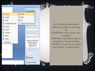 En el diseño de personalizar
 animación podemos encontrar
              de:
 ENTRADA: como quieres que
            comience
ENFASIS: como quieres que se
  mantenga en la presentación
SALIDA: con que efectos quiere
 que termine l a presentación.
 