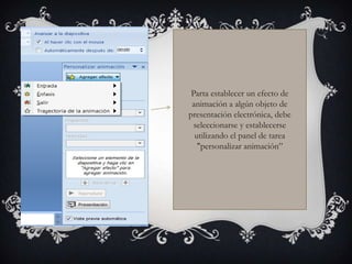 Parta establecer un efecto de
 animación a algún objeto de
presentación electrónica, debe
  seleccionarse y establecerse
  utilizando el panel de tarea
   "personalizar animación”
 