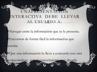 UNAPRESENTACION
  INTERACTIVA DEBE LLEVAR
        AL USUARIO A:

Navegar entre la información que se le presenta.

Encontrar de forma fácil la información que
necesita.

Que una información lo lleve a concurrir con otra
involucrándose con el conocimiento que aborda
 