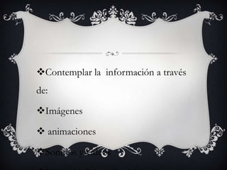 Contemplar la información a través
de:

Imágenes

 animaciones

Sonidos y videos
 
