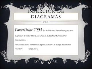 INSERCIÓN DE
                   DIAGRAMAS

PowerPoint 2003 ha incluido una herramienta para crear
diagramas de varios tipos y anexarlas en diapositivas para nuestras
presentaciones.

Para acceder a esta herramienta ingresa al cuadro de dialogo del comando
“insertar”        “diagrama”.
 